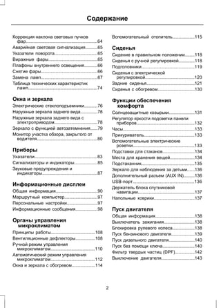 Содержание 
Коррекция наклона световых пучков 
фар..........................................................64 
Аварийная световая сигнализация..........65 
Указатели поворота...................................65 
Виражные фары........................................65 
Плафоны внутреннего освещения...........66 
Снятие фары..............................................66 
Замена ламп..............................................67 
Таблица технических характеристик 
ламп........................................................74 
Окна и зеркала 
Электрические стеклоподъемники...........76 
Наружные зеркала заднего вида..............78 
Наружные зеркала заднего вида с 
электроприводом...................................78 
Зеркало с функцией автозатемнения......79 
Монитор участка обзора, закрытого от 
водителя.................................................80 
Приборы 
Указатели...................................................83 
Сигнализаторы и индикаторы...................85 
Звуковые предупреждения и 
индикаторы.............................................87 
Информационные дисплеи 
Общая информация..................................90 
Маршрутный компьютер...........................97 
Персональные настройки.........................97 
Информационные сообщения..................98 
Органы управления 
микроклиматом 
Принципы работы....................................108 
Вентиляционные дефлекторы................108 
Ручной режим управления 
микроклиматом....................................110 
Автоматический режим управления 
микроклиматом....................................112 
Окна и зеркала с обогревом...................114 
Вспомогательный отопитель..................115 
Сиденья 
Сидение в правильном положении........118 
Сиденья с ручной регулировкой.............118 
Подголовники...........................................119 
Сиденья с электрической 
регулировкой........................................120 
Задние сиденья.......................................121 
Сиденья с обогревом..............................130 
Функции обеспечения 
комфорта 
Солнцезащитные козырьки.....................131 
Регулятор яркости подсветки панели 
приборов...............................................132 
Часы..........................................................133 
Прикуриватель.........................................133 
Вспомогательные электрические 
розетки..................................................133 
Подставки для стаканов..........................134 
Места для хранения вещей....................134 
Подстаканник...........................................135 
Зеркало для наблюдения за детьми......136 
Дополнительный разъем (AUX IN).........136 
USB-порт..................................................136 
Держатель блока спутниковой 
навигации..............................................137 
Напольные коврики.................................137 
Пуск двигателя 
Общая информация................................138 
Выключатель зажигания.........................138 
Блокировка рулевого колеса..................138 
Пуск бензинового двигателя...................139 
Пуск дизельного двигателя.....................140 
Пуск без помощи ключа..........................140 
Фильтр твердых частиц (DPF)................142 
Выключение двигателя...........................143 
2 
 