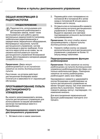 Ключи и пульты дистанционного управления 
ОБЩАЯ ИНФОРМАЦИЯ О 
РАДИОЧАСТОТАХ 
ПРЕДОСТЕРЕЖЕНИЕ 
Радиочастота, используемая для 
дистанционной разблокировки и 
блокировки замков, может также 
использоваться для работы других 
маломощных радиоустройств (например, 
любительских радиоприемников и 
передатчиков, медицинского оборудования, 
беспроводных наушников, пультов 
дистанционного управления, систем 
сигнализации и других приборов). Если 
частота недоступна из-за помех, вы не 
сможете воспользоваться пультом 
дистанционного управления блокировкой 
замков. Для открывания и запирания дверей 
понадобится ключ. 
Примечание: Двери могут 
разблокироваться из-за случайного 
нажатия на кнопки дистанционного 
пульта. 
Расстояние, на котором действует 
дистанционная блокировка может 
отличаться в зависимости от окружающей 
обстановки. 
ПРОГРАММИРОВАНИЕ ПУЛЬТА 
ДИСТАНЦИОННОГО 
УПРАВЛЕНИЯ 
Вы можете запрограммировать восемь 
пультов дистанционного управления для 
использования на вашем автомобиле 
(включая поставляемые вместе с 
автомобилем). 
Программирование нового пульта 
дистанционного управления 
1. Вставьте ключ в замок зажигания. 
2. Перемещайте ключ попеременно из 
положения 0 в положение II и затем 
назад в положение 0 четыре раза в 
течение шести секунд. 
3. Оставьте ключ в положении 0 и нажмите 
любую кнопку на пульте дистанционного 
управления в течение 10 секунд. 
Выдается звуковое или световое 
подтверждение успешного выполнения 
программирования. 
Примечание: На этой стадии можно 
программировать и другие пульты 
дистанционного управления. 
4. Нажмите любую кнопку на каждом 
дополнительном пульте дистанционного 
управления с разрывом не более 10 
секунд между нажатиями. 
Перепрограммирование функции 
разблокировки 
Примечание: После нажатия на кнопку 
разблокировки на пульте дистанционного 
управления разблокируются все двери или 
только водительская дверь. Повторное 
нажатие на кнопку разблокировки, 
разблокирует замки всех дверей. 
Одновременно нажмите и удерживайте 
кнопки блокировки и разблокировки на 
пульте дистанционного управления не 
менее четырех секунд; при этом зажигание 
должно быть выключено. Указатели 
поворота дважды мигнут, подтверждая, что 
изменение внесено. 
Для восстановления первоначальной 
функции разблокировки повторите этот 
процесс. 
38 
 