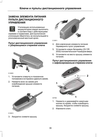 Ключи и пульты дистанционного управления 
ЗАМЕНА ЭЛЕМЕНТА ПИТАНИЯ 
ПУЛЬТА ДИСТАНЦИОННОГО 
УПРАВЛЕНИЯ 
E107998 
Утилизацию использованных 
аккумуляторов следует выполнять 
в соответствии с действующими 
нормами и правилами. Для выполнения 
утилизации обратитесь за консультацией в 
уполномоченный местный орган. 
Пульт дистанционного управления 
с убирающимся стержнем ключа 
E128809 
2 
1 
1. Установите отвертку в показанное 
положение и осторожно сдвиньте зажим. 
2. Нажмите вниз на зажим для 
освобождения крышки элемента 
питания. 
E128810 
3. Аккуратно снимите крышку. 
E128811 
4. Для извлечения элемента питания 
переверните пульт управления. 
5. Установите новую батарейку (3V CR 
2032) положительным + выводом вверх. 
6. Установите на место крышку элемента 
питания. 
Пульт дистанционного управления 
с зафиксированным стержнем ключа 
1 
2 
1 
E87964 
1. Нажмите и удерживайте нажатыми 
кнопки по краям, чтобы освободить 
крышку. Аккуратно снимите крышку. 
2. Извлеките ключ. 
39 
 