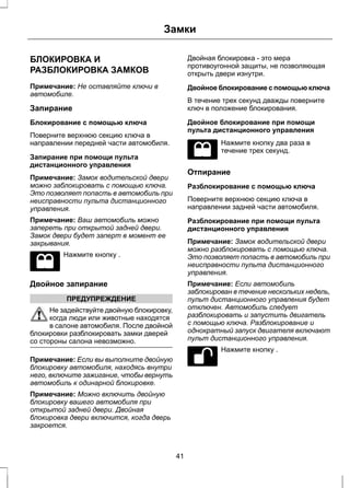 Замки 
БЛОКИРОВКА И 
РАЗБЛОКИРОВКА ЗАМКОВ 
Примечание: Не оставляйте ключи в 
автомобиле. 
Запирание 
Блокирование с помощью ключа 
Поверните верхнюю секцию ключа в 
направлении передней части автомобиля. 
Запирание при помощи пульта 
дистанционного управления 
Примечание: Замок водительской двери 
можно заблокировать с помощью ключа. 
Это позволяет попасть в автомобиль при 
неисправности пульта дистанционного 
управления. 
Примечание: Ваш автомобиль можно 
запереть при открытой задней двери. 
Замок двери будет заперт в момент ее 
закрывания. 
Нажмите кнопку . 
Двойное запирание 
ПРЕДУПРЕЖДЕНИЕ 
Не задействуйте двойную блокировку, 
когда люди или животные находятся 
в салоне автомобиля. После двойной 
блокировки разблокировать замки дверей 
со стороны салона невозможно. 
Примечание: Если вы выполните двойную 
блокировку автомобиля, находясь внутри 
него, включите зажигание, чтобы вернуть 
автомобиль к одинарной блокировке. 
Примечание: Можно включить двойную 
блокировку вашего автомобиля при 
открытой задней двери. Двойная 
блокировка двери включится, когда дверь 
закроется. 
Двойная блокировка - это мера 
противоугонной защиты, не позволяющая 
открыть двери изнутри. 
Двойное блокирование с помощью ключа 
В течение трех секунд дважды поверните 
ключ в положение блокирования. 
Двойное блокирование при помощи 
пульта дистанционного управления 
Нажмите кнопку два раза в 
течение трех секунд. 
Отпирание 
Разблокирование с помощью ключа 
Поверните верхнюю секцию ключа в 
направлении задней части автомобиля. 
Разблокирование при помощи пульта 
дистанционного управления 
Примечание: Замок водительской двери 
можно разблокировать с помощью ключа. 
Это позволяет попасть в автомобиль при 
неисправности пульта дистанционного 
управления. 
Примечание: Если автомобиль 
заблокирован в течение нескольких недель, 
пульт дистанционного управления будет 
отключен. Автомобиль следует 
разблокировать и запустить двигатель 
с помощью ключа. Разблокирование и 
однократный запуск двигателя включают 
пульт дистанционного управления. 
Нажмите кнопку . 
41 
 