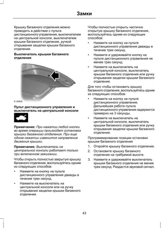Замки 
Крышку багажного отделения можно 
приводить в действие с пульта 
дистанционного управления, выключателем 
на центральной консоли, выключателем 
крышки багажного отделения, ручкой 
открывания защелки крышки багажного 
отделения. 
Выключатель крышки багажного 
отделения 
E129838 
Пульт дистанционного управления и 
выключатель на центральной консоли 
Примечание: При нажатии любой кнопки 
во время операции произойдет остановка 
крышки багажного отделения. При еще 
одном нажатии изменится направление 
движения крышки. 
Примечание: Выключатель на 
центральной консоли работает только 
при включенном зажигании. 
Чтобы открыть полностью закрытую крышку 
багажного отделения, воспользуйтесь одним 
из следующих способов: 
• Нажмите на кнопку на пульте 
дистанционного управления дважды в 
течение трех секунд. 
• Нажмите на выключатель на 
центральной консоли или на ручку 
открывания защелки крышки багажного 
отделения. 
Чтобы полностью открыть частично 
открытую крышку багажного отделения, 
воспользуйтесь одним из следующих 
способов: 
• Нажмите на кнопку на пульте 
дистанционного управления дважды в 
течение трех секунд. 
• Нажмите и удерживайте кнопку на 
пульте дистанционного управления не 
менее трех секунд. 
• Нажмите на выключатель на 
центральной консоли, выключатель 
крышки багажного отделения или ручку 
открывания защелки крышки багажного 
отделения. 
Для того чтобы остановить крышку 
багажного отделения, воспользуйтесь одним 
из следующих способов: 
• Нажмите на кнопку на пульте 
дистанционного управления. 
Дальнейшая работа пульта 
дистанционного управления задержится 
примерно на 3 секунды. 
• Нажмите на выключатель на 
центральной консоли, выключатель 
крышки багажного отделения или ручку 
открывания защелки крышки багажного 
отделения. 
Программирование позиции остановки 
крышки багажного отделения 
1. Откройте крышку багажного отделения. 
2. Остановите крышку багажного 
отделения на требуемой высоте. 
3. Нажмите и удерживайте выключатель 
крышки багажного отделения не менее 
трех секунд. Раздастся звуковой сигнал. 
43 
 