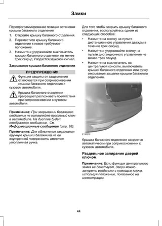 Замки 
Перепрограммирование позиции остановки 
крышки багажного отделения 
1. Откройте крышку багажного отделения. 
2. Переместите крышку багажного 
отделения в новое требуемое 
положение. 
3. Нажмите и удерживайте выключатель 
крышки багажного отделения не менее 
трех секунд. Раздастся звуковой сигнал. 
Закрывание крышки багажного отделения 
ПРЕДУПРЕЖДЕНИЯ 
Функция защиты от защемления 
отключается при соприкосновении 
крышки багажного отделения с 
кузовом автомобиля. 
Крышка багажного отделения 
прекращает распознавать препятствия 
при соприкосновении с кузовом 
автомобиля. 
Примечание: При закрывании багажного 
отделения не оставляйте пассивный ключ 
в автомобиле. На дисплее будет 
отображено сообщение. См. 
Информационные сообщения (стр. 98). 
Примечание: Для облегчения закрывания 
вручную крышки багажника на ее 
внутренней поверхности имеется 
утопленная ручка. 
Для того чтобы закрыть крышку багажного 
отделения, воспользуйтесь одним из 
следующих способов: 
• Нажмите на кнопку на пульте 
дистанционного управления дважды в 
течение трех секунд. 
• Нажмите и удерживайте кнопку на 
пульте дистанционного управления не 
менее трех секунд. 
• Нажмите на выключатель на 
центральной консоли, выключатель 
крышки багажного отделения или ручку 
открывания защелки крышки багажного 
отделения. 
E130232 
Крышка багажного отделения закроется 
автоматически при соприкосновении с 
кузовом автомобиля. 
Раздельное запирание дверей 
ключом 
Примечание: Если функция центрального 
замка не действует, двери можно 
запереть раздельно с помощью ключа, 
используя положение, показанное на 
иллюстрации. 
44 
 