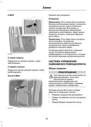 C-MAX 
Замки 
E112203 
С левой стороны 
Поверните по часовой стрелке, чтобы 
заблокировать. 
С правой стороны 
Поверните против часовой стрелки, чтобы 
разблокировать. 
Grand C-MAX 
E130123 
Нажмите для запирания. 
Отпирание 
Примечание: Если также была включена 
безопасная блокировка замков, потянув за 
внутренний рычаг, можно отменить 
только экстренную блокировку, а 
безопасная блокировка замков будет 
продолжать действовать. Двери можно 
открыть только с помощью наружной 
ручки двери. 
Примечание: Если двери были отперты 
этим способом, до момента 
восстановления работоспособности 
центрального замка потребуется 
раздельно запирать двери. 
Отпирание двери водителя с помощью 
ключа. Остальные двери можно 
разблокировать и по отдельности, потянув 
за соответствующие внутренние рукоятки. 
СИСТЕМА УПРАВЛЕНИЯ 
ЗАМКАМИ БЕЗ ПОМОЩИ КЛЮЧА 
Общие сведения 
ПРЕДУПРЕЖДЕНИЕ 
Система доступа без ключа может не 
функционировать, если ключ 
располагается рядом с 
металлическими предметами или 
электронными устройствами, например, 
рядом с мобильными телефонами. 
Система доступа без ключа не будет 
работать в следующих случаях: 
• Разряжен аккумулятор автомобиля. 
• Помехи на рабочей частоте пассивного 
ключа. 
• Разряд батареи пассивного ключа. 
45 
 