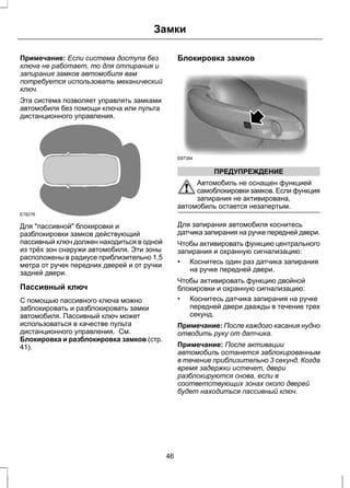 Замки 
Примечание: Если система доступа без 
ключа не работает, то для отпирания и 
запирания замков автомобиля вам 
потребуется использовать механический 
ключ. 
Эта система позволяет управлять замками 
автомобиля без помощи ключа или пульта 
дистанционного управления. 
E78276 
Для "пассивной" блокировки и 
разблокировки замков действующий 
пассивный ключ должен находиться в одной 
из трёх зон снаружи автомобиля. Эти зоны 
расположены в радиусе приблизительно 1,5 
метра от ручек передних дверей и от ручки 
задней двери. 
Пассивный ключ 
С помощью пассивного ключа можно 
заблокировать и разблокировать замки 
автомобиля. Пассивный ключ может 
использоваться в качестве пульта 
дистанционного управления. См. 
Блокировка и разблокировка замков (стр. 
41). 
Блокировка замков 
E87384 
ПРЕДУПРЕЖДЕНИЕ 
Автомобиль не оснащен функцией 
самоблокировки замков. Если функция 
запирания не активирована, 
автомобиль остается незапертым. 
Для запирания автомобиля коснитесь 
датчика запирания на ручке передней двери. 
Чтобы активировать функцию центрального 
запирания и охранную сигнализацию: 
• Коснитесь один раз датчика запирания 
на ручке передней двери. 
Чтобы активировать функцию двойной 
блокировки и охранную сигнализацию: 
• Коснитесь датчика запирания на ручке 
передней двери дважды в течение трех 
секунд. 
Примечание: После каждого касания нудно 
отводить руку от датчика. 
Примечание: После активации 
автомобиль останется заблокированным 
в течение приблизительно 3 секунд. Когда 
время задержки истечет, двери 
разблокируются снова, если в 
соответствующих зонах около дверей 
будет находиться пассивный ключ. 
46 
 