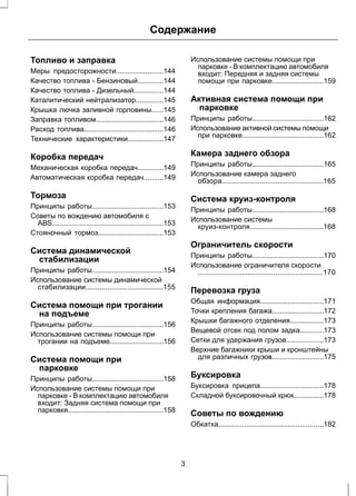 Содержание 
Топливо и заправка 
Меры предосторожности........................144 
Качество топлива - Бензиновый.............144 
Качество топлива - Дизельный...............144 
Каталитический нейтрализатор..............145 
Крышка лючка заливной горловины......145 
Заправка топливом..................................146 
Расход топлива........................................146 
Технические характеристики..................147 
Коробка передач 
Механическая коробка передач.............149 
Автоматическая коробка передач..........149 
Тормоза 
Принципы работы....................................153 
Советы по вождению автомобиля с 
ABS........................................................153 
Стояночный тормоз.................................153 
Система динамической 
стабилизации 
Принципы работы....................................154 
Использование системы динамической 
стабилизации.......................................155 
Система помощи при трогании 
на подъеме 
Принципы работы....................................156 
Использование системы помощи при 
трогании на подъеме...........................156 
Система помощи при 
парковке 
Принципы работы....................................158 
Использование системы помощи при 
парковке - В комплектацию автомобиля 
входит: Задняя система помощи при 
парковке................................................158 
Использование системы помощи при 
парковке - В комплектацию автомобиля 
входит: Передняя и задняя системы 
помощи при парковке..........................159 
Активная система помощи при 
парковке 
Принципы работы....................................162 
Использование активной системы помощи 
при парковке.........................................162 
Камера заднего обзора 
Принципы работы....................................165 
Использование камера заднего 
обзора...................................................165 
Система круиз-контроля 
Принципы работы....................................168 
Использование системы 
круиз-контроля.....................................168 
Ограничитель скорости 
Принципы работы....................................170 
Использование ограничителя скорости 
...............................................................170 
Перевозка груза 
Общая информация................................171 
Точки крепления багажа..........................172 
Крышки багажного отделения.................173 
Вещевой отсек под полом задка............173 
Сетки для удержания грузов...................173 
Верхние багажники крыши и кронштейны 
для различных грузов..........................175 
Буксировка 
Буксировка прицепа................................178 
Складной буксировочный крюк...............178 
Советы по вождению 
Обкатка.....................................................182 
3 
 
