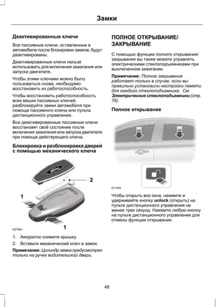 Замки 
Деактивированные ключи 
Все пассивные ключи, оставленные в 
автомобиле после блокировки замков, будут 
деактивированы. 
Деактивированные ключи нельзя 
использовать для включения зажигания или 
запуска двигателя. 
Чтобы этими ключами можно было 
пользоваться снова, необходимо 
восстановить из работоспособность. 
Чтобы восстановить работоспособность 
всех ваших пассивных ключей, 
разблокируйте замки автомобиля при 
помощи пассивного ключа или пульта 
дистанционного управления. 
Все деактивированные пассивные ключи 
восстановят своё состояние после 
включения зажигания или запуска двигателя 
при помощи действующего ключа. 
Блокировка и разблокировка дверей 
с помощью механического ключа 
1 
2 
1 
E87964 
1. Аккуратно снимите крышку. 
2. Вставьте механический ключ в замок. 
Примечание: Цилиндр замка предусмотрен 
только на ручке водительской двери. 
ПОЛНОЕ ОТКРЫВАНИЕ/ 
ЗАКРЫВАНИЕ 
С помощью функции полного открывания/ 
закрывания вы также можете управлять 
электрическими стеклоподъемниками при 
выключенном зажигании. 
Примечание: Полное закрывание 
работает только в случае, если вы 
правильно установили настройки памяти 
для каждого стеклоподъемника. См. 
Электрические стеклоподъемники (стр. 
76). 
Полное открывание 
E71955 
Чтобы открыть все окна, нажмите и 
удерживайте кнопку unlock (открыть) на 
пульте дистанционного управления не 
менее трех секунд. Нажмите любую кнопку 
на пульте дистанционного управления для 
отмены функции открывания. 
48 
 