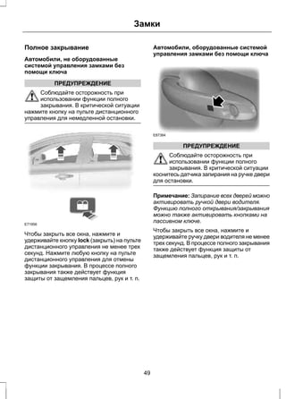 Полное закрывание 
Автомобили, не оборудованные 
системой управления замками без 
помощи ключа 
ПРЕДУПРЕЖДЕНИЕ 
Замки 
Соблюдайте осторожность при 
использовании функции полного 
закрывания. В критической ситуации 
нажмите кнопку на пульте дистанционного 
управления для немедленной остановки. 
E71956 
Чтобы закрыть все окна, нажмите и 
удерживайте кнопку lock (закрыть) на пульте 
дистанционного управления не менее трех 
секунд. Нажмите любую кнопку на пульте 
дистанционного управления для отмены 
функции закрывания. В процессе полного 
закрывания также действует функция 
защиты от защемления пальцев, рук и т. п. 
Автомобили, оборудованные системой 
управления замками без помощи ключа 
E87384 
ПРЕДУПРЕЖДЕНИЕ 
Соблюдайте осторожность при 
использовании функции полного 
закрывания. В критической ситуации 
коснитесь датчика запирания на ручке двери 
для остановки. 
Примечание: Запирание всех дверей можно 
активировать ручкой двери водителя. 
Функцию полного открывания/закрывания 
можно также активировать кнопками на 
пассивном ключе. 
Чтобы закрыть все окна, нажмите и 
удерживайте ручку двери водителя не менее 
трех секунд. В процессе полного закрывания 
также действует функция защиты от 
защемления пальцев, рук и т. п. 
49 
 