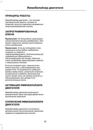 Иммобилайзер двигателя 
ПРИНЦИПЫ РАБОТЫ 
Иммобилайзер двигателя - это система 
противоугонной защиты, которая не 
позволяет запустить двигатель неправильно 
запрограммированным ключом. 
ЗАПРОГРАММИРОВАННЫЕ 
КЛЮЧИ 
Примечание: Не допускайте экранировки 
ключей металлическими предметами. Это 
может нарушить процесс распознавания 
ключа приемником. 
Примечание: Если вы потеряете ключ, 
остальные ключи будет необходимо 
стереть из памяти и 
перепрограммировать. За дополнительной 
информацией обращайтесь к 
обслуживающему вас дилеру. Сменные 
ключи необходимо перекодировать вместе 
с имеющимися ключами. 
Если вы потеряли ключ, сменный ключ 
можно получить у обслуживающего вас 
дилера Ford. По возможности сообщите 
дилеру номер ключа, указанный на ярлыке, 
которым были снабжены оригинальные 
ключи. Кроме этого, вы можете получить у 
обслуживающего вас дилера Ford 
дополнительные ключи. 
АКТИВАЦИЯ ИММОБИЛАЙЗЕРА 
ДВИГАТЕЛЯ 
Иммобилайзер двигателя включается 
автоматически через некоторое время после 
выключения зажигания. 
ОТКЛЮЧЕНИЕ ИММОБИЛАЙЗЕРА 
ДВИГАТЕЛЯ 
Иммобилайзер двигателя отключается 
автоматически после включения зажигания 
правильно кодированным ключом. 
50 
 