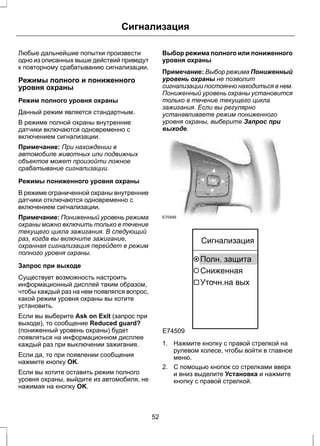 Сигнализация 
Любые дальнейшие попытки произвести 
одно из описанных выше действий приведут 
к повторному срабатыванию сигнализации. 
Режимы полного и пониженного 
уровня охраны 
Режим полного уровня охраны 
Данный режим является стандартным. 
В режиме полной охраны внутренние 
датчики включаются одновременно с 
включением сигнализации. 
Примечание: При нахождении в 
автомобиле животных или подвижных 
объектов может произойти ложное 
срабатывание сигнализации. 
Режимы пониженного уровня охраны 
В режиме ограниченной охраны внутренние 
датчики отключаются одновременно с 
включением сигнализации. 
Примечание: Пониженный уровень режима 
охраны можно включить только в течение 
текущего цикла зажигания. В следующий 
раз, когда вы включите зажигание, 
охранная сигнализация перейдет в режим 
полного уровня охраны. 
Запрос при выходе 
Существует возможность настроить 
информационный дисплей таким образом, 
чтобы каждый раз на нем появлялся вопрос, 
какой режим уровня охраны вы хотите 
установить. 
Если вы выберите Ask on Exit (запрос при 
выходе), то сообщение Reduced guard? 
(пониженный уровень охраны) будет 
появляться на информационном дисплее 
каждый раз при выключении зажигания. 
Если да, то при появлении сообщения 
нажмите кнопку OK. 
Если вы хотите оставить режим полного 
уровня охраны, выйдите из автомобиля, не 
нажимая на кнопку OK. 
Выбор режима полного или пониженного 
уровня охраны 
Примечание: Выбор режима Пониженный 
уровень охраны не позволит 
сигнализации постоянно находиться в нем. 
Пониженный уровень охраны установится 
только в течение текущего цикла 
зажигания. Если вы регулярно 
устанавливаете режим пониженного 
уровня охраны, выберите Запрос при 
выходе. 
E70499 
E74509 
Сигнализация 
Полн. защита 
Сниженная 
Уточн.на вых 
1. Нажмите кнопку с правой стрелкой на 
рулевом колесе, чтобы войти в главное 
меню. 
2. С помощью кнопок со стрелками вверх 
и вниз выделите Установка и нажмите 
кнопку с правой стрелкой. 
52 
 
