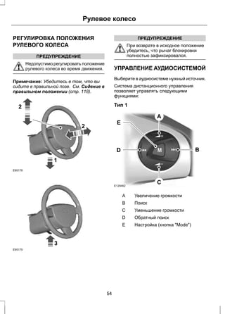 Рулевое колесо 
РЕГУЛИРОВКА ПОЛОЖЕНИЯ 
РУЛЕВОГО КОЛЕСА 
ПРЕДУПРЕЖДЕНИЕ 
Недопустимо регулировать положение 
рулевого колеса во время движения. 
Примечание: Убедитесь в том, что вы 
сидите в правильной позе. См. Сидение в 
правильном положении (стр. 118). 
1 
2 
2 
E95178 
3 
E95179 
ПРЕДУПРЕЖДЕНИЕ 
При возврате в исходное положение 
убедитесь, что рычаг блокировки 
полностью зафиксировался. 
УПРАВЛЕНИЕ АУДИОСИСТЕМОЙ 
Выберите в аудиосистеме нужный источник. 
Система дистанционного управления 
позволяет управлять следующими 
функциями: 
Тип 1 
A 
D B 
E129462 
C 
E 
A Увеличение громкости 
B Поиск 
С Уменьшение громкости 
D Обратный поиск 
E Настройка (кнопка "Mode") 
54 
 