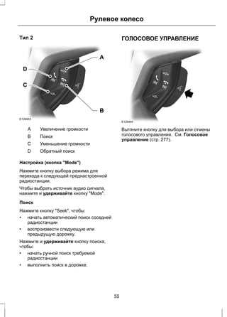 Тип 2 
D 
C 
E129463 
Рулевое колесо 
A 
B 
A Увеличение громкости 
B Поиск 
С Уменьшение громкости 
D Обратный поиск 
Настройка (кнопка "Mode") 
Нажмите кнопку выбора режима для 
перехода к следующей преднастроенной 
радиостанции. 
Чтобы выбрать источник аудио сигнала, 
нажмите и удерживайте кнопку "Mode". 
Поиск 
Нажмите кнопку "Seek", чтобы: 
• начать автоматический поиск соседней 
радиостанции 
• воспроизвести следующую или 
предыдущую дорожку. 
Нажмите и удерживайте кнопку поиска, 
чтобы: 
• начать ручной поиск требуемой 
радиостанции 
• выполнить поиск в дорожке. 
ГОЛОСОВОЕ УПРАВЛЕНИЕ 
E129464 
Вытяните кнопку для выбора или отмены 
голосового управления. См. Голосовое 
управление (стр. 277). 
55 
 