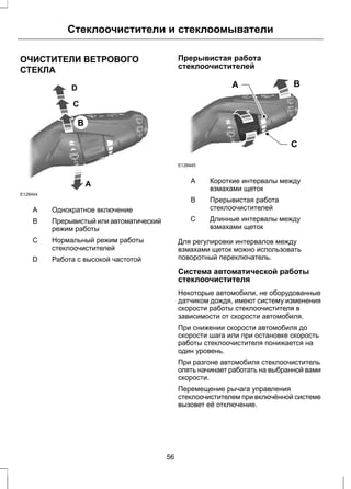 Стеклоочистители и стеклоомыватели 
ОЧИСТИТЕЛИ ВЕТРОВОГО 
СТЕКЛА 
E128444 
A 
D 
C 
B 
A Однократное включение 
Прерывистый или автоматический 
режим работы 
B 
Нормальный режим работы 
стеклоочистителей 
С 
D Работа с высокой частотой 
Прерывистая работа 
стеклоочистителей 
A B 
C 
E128445 
Короткие интервалы между 
взмахами щеток 
A 
Прерывистая работа 
стеклоочистителей 
B 
Длинные интервалы между 
взмахами щеток 
С 
Для регулировки интервалов между 
взмахами щеток можно использовать 
поворотный переключатель. 
Система автоматической работы 
стеклоочистителя 
Некоторые автомобили, не оборудованные 
датчиком дождя, имеют систему изменения 
скорости работы стеклоочистителя в 
зависимости от скорости автомобиля. 
При снижении скорости автомобиля до 
скорости шага или при остановке скорость 
работы стеклоочистителя понижается на 
один уровень. 
При разгоне автомобиля стеклоочиститель 
опять начинает работать на выбранной вами 
скорости. 
Перемещение рычага управления 
стеклоочистителем при включённой системе 
вызовет её отключение. 
56 
 