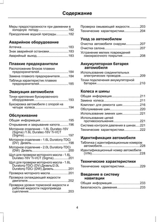 Содержание 
Меры предосторожности при движении в 
холодную погоду..................................182 
Преодоление водной преграды..............182 
Аварийное оборудование 
Аптечка.....................................................183 
Знак аварийной остановки......................183 
Аварийный выход....................................183 
Плавкие предохранители 
Расположение блоков плавких 
предохранителей.................................184 
Замена плавкого предохранителя..........184 
Таблица характеристик плавких 
предохранителей.................................185 
Эвакуация автомобиля 
Точки крепления буксировочного 
оборудования.......................................193 
Буксировка автомобиля с опорой на 
четыре колеса......................................194 
Обслуживание 
Общая информация................................195 
Открывание и закрывание капота..........196 
Моторное отделение - 1.6L Duratec-16V 
(Sigma) /1.6L Duratec-16V Ti-VCT 
(Sigma)..................................................197 
Моторное отделение - 1.6L Duratorq-TDCi 
(DV) Дизель..........................................198 
Моторное отделение - 2.0L Duratorq-TDCi 
(DW) Дизель.........................................200 
Щуп для проверки моторного масла - 1.6L 
Duratec-16V Ti-VCT (Sigma).................201 
Щуп для проверки моторного масла - 1.6L 
Duratorq-TDCi (DV) Дизель/2.0L 
Duratorq-TDCi (DW) Дизель.................201 
Проверка моторного масла.....................201 
Проверка охлаждающей жидкости 
двигателя..............................................202 
Проверка уровня тормозной жидкости и 
рабочей жидкости гидропривода 
сцепления.............................................203 
Проверка омывающей жидкости............203 
Технические характеристики..................204 
Уход за автомобилем 
Очистка автомобиля снаружи................207 
Очистка салона........................................207 
Устранение мелких повреждений 
лакокрасочного покрытия....................208 
Аккумуляторная батарея 
автомобиля 
Использование соединительных 
электрических проводов......................209 
Точки подключения аккумуляторной 
батареи.................................................210 
Колеса и шины 
Общая информация................................211 
Замена колеса.........................................211 
Комплект для ремонта шин....................216 
Обслуживание шин..................................220 
Использование зимних шин....................221 
Использование цепей 
противоскольжения..............................221 
Система контроля давления в шинах.....221 
Технические характеристики..................222 
Идентификация автомобиля 
Табличка с идентификационным номером 
автомобиля...........................................228 
Идентификационный номер автомобиля 
(VIN)......................................................228 
Технические характеристики 
Технические характеристики..................229 
Введение в систему 
навигации 
Общая информация................................233 
Безопасность движения..........................233 
4 
 