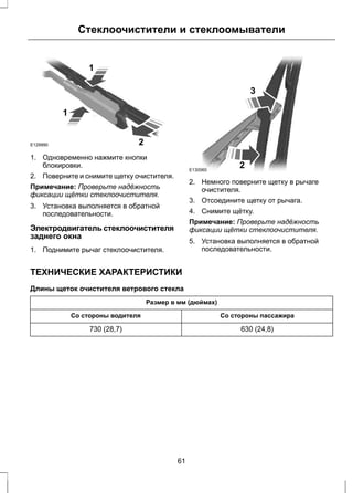 E129990 
Стеклоочистители и стеклоомыватели 
1 
1 
2 
1. Одновременно нажмите кнопки 
блокировки. 
2. Поверните и снимите щетку очистителя. 
Примечание: Проверьте надёжность 
фиксации щётки стеклоочистителя. 
3. Установка выполняется в обратной 
последовательности. 
Электродвигатель стеклоочистителя 
заднего окна 
1. Поднимите рычаг стеклоочистителя. 
E130060 
3 
2 
2. Немного поверните щетку в рычаге 
очистителя. 
3. Отсоедините щетку от рычага. 
4. Снимите щётку. 
Примечание: Проверьте надёжность 
фиксации щётки стеклоочистителя. 
5. Установка выполняется в обратной 
последовательности. 
ТЕХНИЧЕСКИЕ ХАРАКТЕРИСТИКИ 
Длины щеток очистителя ветрового стекла 
Размер в мм (дюймах) 
Со стороны водителя Со стороны пассажира 
730 (28,7) 630 (24,8) 
61 
 
