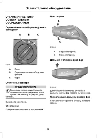 Осветительное оборудование 
ОРГАНЫ УПРАВЛЕНИЯ 
ОСВЕТИТЕЛЬНЫМ 
ОБОРУДОВАНИЕМ 
Переключатель приборов наружного 
освещения 
E70718 
A B C 
A Выкл. 
Передние и задние габаритные 
фонари 
B 
С Фары 
Стояночные фонари 
ПРЕДОСТЕРЕЖЕНИЕ 
Включение стояночных фонарей в 
течение длительного времени может 
привести к разряду аккумуляторной 
батареи. 
Выключите зажигание. 
Обе стороны 
Поверните выключатель в положение B. 
Одна сторона 
E130139 
A 
B 
A С правой стороны 
B С левой стороны 
Дальний и ближний свет фар 
E130140 
Для переключения между ближним и 
дальним светом фар подайте рычаг вперед. 
Сигнализация дальним светом фар 
Слегка потяните рычаг в сторону рулевого 
колеса. 
62 
 
