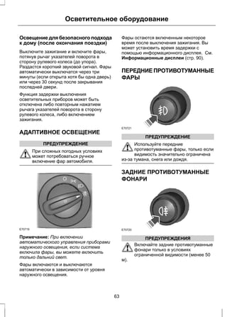 Осветительное оборудование 
Освещение для безопасного подхода 
к дому (после окончания поездки) 
Выключите зажигание и включите фары, 
потянув рычаг указателей поворота в 
сторону рулевого колеса (до упора). 
Раздастся короткий звуковой сигнал. Фары 
автоматически выключатся через три 
минуты (если открыта хотя бы одна дверь) 
или через 30 секунд после закрывания 
последней двери. 
Функция задержки выключения 
осветительных приборов может быть 
отключена либо повторным нажатием 
рычага указателей поворота в сторону 
рулевого колеса, либо включением 
зажигания. 
АДАПТИВНОЕ ОСВЕЩЕНИЕ 
ПРЕДУПРЕЖДЕНИЕ 
При сложных погодных условиях 
может потребоваться ручное 
включение фар автомобиля. 
E70719 
Примечание: При включении 
автоматического управления приборами 
наружного освещения, если система 
включила фары, вы можете включить 
только дальний свет. 
Фары включаются и выключаются 
автоматически в зависимости от уровня 
наружного освещения. 
Фары остаются включенным некоторое 
время после выключения зажигания. Вы 
может установить время задержки с 
помощью информационного дисплея. См. 
Информационные дисплеи (стр. 90). 
ПЕРЕДНИЕ ПРОТИВОТУМАННЫЕ 
ФАРЫ 
E70721 
ПРЕДУПРЕЖДЕНИЕ 
Используйте передние 
противотуманные фары, только если 
видимость значительно ограничена 
из-за тумана, снега или дождя. 
ЗАДНИЕ ПРОТИВОТУМАННЫЕ 
ФОНАРИ 
E70720 
ПРЕДУПРЕЖДЕНИЯ 
Включайте задние противотуманные 
фонари только в условиях 
ограниченной видимости (менее 50 
м). 
63 
 