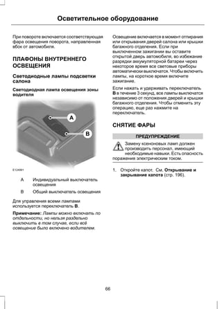 Осветительное оборудование 
При повороте включается соответствующая 
фара освещения поворота, направленная 
вбок от автомобиля. 
ПЛАФОНЫ ВНУТРЕННЕГО 
ОСВЕЩЕНИЯ 
Светодиодные лампы подсветки 
салона 
Светодиодная лампа освещения зоны 
водителя 
E124991 
A 
B 
Индивидуальный выключатель 
освещения 
A 
B Общий выключатель освещения 
Для управления всеми лампами 
используется переключатель B. 
Примечание: Лампы можно включать по 
отдельности, но нельзя раздельно 
выключить в том случае, если всё 
освещение было включено водителем. 
Освещение включается в момент отпирания 
или открывания дверей салона или крышки 
багажного отделения. Если при 
выключенном зажигании вы оставите 
открытой дверь автомобиля, во избежание 
разрядки аккумуляторной батареи через 
некоторое время все световые приборы 
автоматически выключатся. Чтобы включить 
лампы, на короткое время включите 
зажигание. 
Если нажать и удерживать переключатель 
B в течение 3 секунд, все лампы выключатся 
независимо от положения дверей и крышки 
багажного отделения. Чтобы отменить эту 
операцию, еще раз нажмите на 
переключатель. 
СНЯТИЕ ФАРЫ 
ПРЕДУПРЕЖДЕНИЕ 
Замену ксеноновых ламп должен 
производить персонал, имеющий 
необходимые навыки. Есть опасность 
поражения электрическим током. 
1. Откройте капот. См. Открывание и 
закрывание капота (стр. 196). 
66 
 