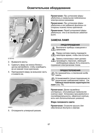 2 
E130143 
Осветительное оборудование 
2 
4 
3 
2. Выверните винты. 
3. Сдвинуть фару как можно ближе к 
центру автомобиля, чтобы освободить 
ее из нижней точки крепления. 
4. Приподнимите фару за внешнюю часть 
и снимите ее. 
E88875 
5. Отсоедините штекерный разъем. 
Примечание: При установке фары 
убедитесь в правильном подключении 
электрических разъемов. 
Примечание: При установке фары 
убедитесь в ее надежной фиксации со 
стороны нижней точки крепления. 
Примечание: Перед установкой фары 
убедиться, что в ее молдинге имеется 
винт. 
ЗАМЕНА ЛАМП 
ПРЕДУПРЕЖДЕНИЯ 
Выключите приборы освещения и 
зажигание. 
Перед снятием лампы подождите 
некоторое время, чтобы она остыла. 
Замену ксеноновых ламп должен 
производить персонал, имеющий 
необходимые навыки. Есть опасность 
поражения электрическим током. 
ПРЕДОСТЕРЕЖЕНИЯ 
Не прикасайтесь к стеклянной колбе 
лампы. 
Устанавливайте только подходящие по 
техническим требованиям лампы. См. 
Таблица технических характеристик 
ламп (стр. 74). 
Примечание: Далее приведены 
инструкции, описывающие правильное 
снятие ламп. Установка производится в 
последовательности, обратной снятию, 
если нет дополнительных указаний. 
Фара головного света 
Примечание: Снимите крышки для 
обеспечения доступа к лампам. 
67 
 