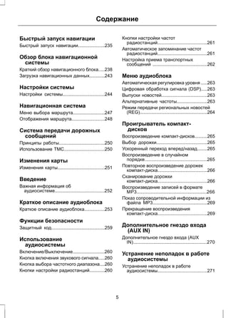 Содержание 
Быстрый запуск навигации 
Быстрый запуск навигации.....................235 
Обзор блока навигационной 
системы 
Краткий обзор навигационного блока.....238 
Загрузка навигационных данных............243 
Настройки системы 
Настройки системы.................................244 
Навигационная система 
Меню выбора маршрута.........................247 
Отображения маршрута..........................248 
Система передачи дорожных 
сообщений 
Принципы работы....................................250 
Использование TMC................................250 
Изменения карты 
Изменения карты.....................................251 
Введение 
Важная информация об 
аудиосистеме.......................................252 
Краткое описание аудиоблока 
Краткое описание аудиоблока................253 
Функции безопасности 
Защитный код..........................................259 
Использование 
аудиосистемы 
Включение/Выключение.........................260 
Кнопка включения звукового сигнала.....260 
Кнопка выбора частотного диапазона....260 
Кнопки настройки радиостанций............260 
Кнопки настройки частот 
радиостанций.......................................261 
Автоматическое запоминание частот 
радиостанций.......................................261 
Настройка приема транспортных 
сообщений ...........................................262 
Меню аудиоблока 
Автоматическая регулировка уровня .....263 
Цифровая обработка сигнала (DSP).....263 
Выпуски новостей....................................263 
Альтернативные частоты........................263 
Режим передачи региональных новостей 
(REG).....................................................264 
Проигрыватель компакт- 
дисков 
Воспроизведение компакт-дисков..........265 
Выбор дорожки........................................265 
Ускоренный переход вперед/назад........265 
Воспроизведение в случайном 
порядке.................................................265 
Повторное воспроизведение дорожек 
компакт-диска.......................................266 
Сканирование дорожки 
компакт-диска.......................................266 
Воспроизведение записей в формате 
MP3.......................................................266 
Показ сопроводительной информации из 
файла MP3...........................................269 
Прекращение воспроизведения 
компакт-диска.......................................269 
Дополнительное гнездо входа 
(AUX IN) 
Дополнительное гнездо входа (AUX 
IN)..........................................................270 
Устранение неполадок в работе 
аудиосистемы 
Устранение неполадок в работе 
аудиосистемы.......................................271 
5 
 