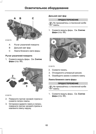 Осветительное оборудование 
A B C 
E130173 
A Рычаг указателей поворота 
B Дальний свет фар 
С Лампа ближнего света фары 
Рычаг указателей поворота 
1. Снимите модуль фары. См. Снятие 
фары (стр. 66). 
E130174 
2 
3 
2. Поверните против часовой стрелки и 
снимите патрон лампы. 
3. Осторожно вдавите лампу в патрон, 
поверните против часовой стрелки и 
извлеките лампу наружу. 
Дальний свет фар 
ПРЕДОСТЕРЕЖЕНИЕ 
Не прикасайтесь к стеклянной колбе 
лампы. 
1. Снимите модуль фары. См. Снятие 
фары (стр. 66). 
E130175 
4 
2 
2. Снимите панель. 
3. Отсоедините штекерный разъем. 
4. Освободите зажим и снимите лампу. 
Лампа ближнего света фары 
ПРЕДОСТЕРЕЖЕНИЕ 
Не прикасайтесь к стеклянной колбе 
лампы. 
1. Снимите модуль фары. См. Снятие 
фары (стр. 66). 
68 
 