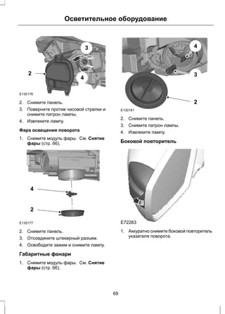 E130176 
Осветительное оборудование 
3 
4 
2 
2. Снимите панель. 
3. Поверните против часовой стрелки и 
снимите патрон лампы. 
4. Извлеките лампу. 
Фара освещения поворота 
1. Снимите модуль фары. См. Снятие 
фары (стр. 66). 
4 
2 
E130177 
2. Снимите панель. 
3. Отсоедините штекерный разъем. 
4. Освободите зажим и снимите лампу. 
Габаритные фонари 
1. Снимите модуль фары. См. Снятие 
фары (стр. 66). 
E130181 
4 
3 
2 
2. Снимите панель. 
3. Снимите патрон лампы. 
4. Извлеките лампу. 
Боковой повторитель 
E72263 
1. Аккуратно снимите боковой повторитель 
указателя поворота. 
69 
 