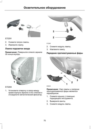 Осветительное оборудование 
E72291 
2. Снимите патрон лампы. 
3. Извлеките лампу. 
Лампа подсветки входа 
Примечание: Поверните стекло зеркала 
до конца внутрь. 
E72264 
1 
1. Установите отвертку в зазор между 
краем корпуса зеркала и его стеклом и 
отсоедините металлический фиксатор. 
E72265 
3 
2 
2. Снимите модуль лампы. 
3. Извлеките лампу. 
Передние противотуманные фары 
1 
2 
3 
E99405 
Примечание: Узел лампы и патрона 
противотуманной фары является 
неразборным. 
1. Снимите крышку с помощью 
подходящего инструмента. 
2. Выверните винты. 
3. Снимите модуль лампы. 
70 
 