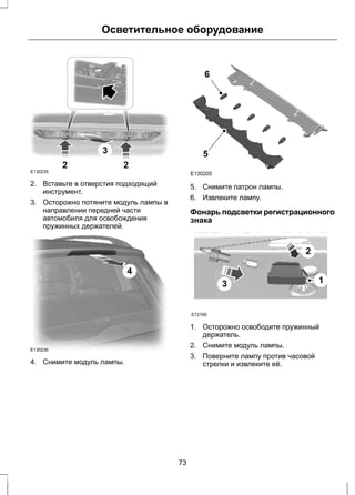 Осветительное оборудование 
3 
2 2 
E130235 
2. Вставьте в отверстия подходящий 
инструмент. 
3. Осторожно потяните модуль лампы в 
направлении передней части 
автомобиля для освобождения 
пружинных держателей. 
4 
E130236 
4. Снимите модуль лампы. 
6 
5 
E130205 
5. Снимите патрон лампы. 
6. Извлеките лампу. 
Фонарь подсветки регистрационного 
знака 
E72789 
3 
2 
1 
1. Осторожно освободите пружинный 
держатель. 
2. Снимите модуль лампы. 
3. Поверните лампу против часовой 
стрелки и извлеките её. 
73 
 