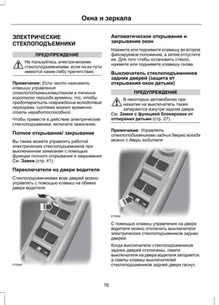 ЭЛЕКТРИЧЕСКИЕ 
СТЕКЛОПОДЪЕМНИКИ 
ПРЕДУПРЕЖДЕНИЕ 
Окна и зеркала 
Не пользуйтесь электрическими 
стеклоподъемниками, если на их пути 
имеются какие-либо препятствия. 
Примечание: Если часто нажимать 
клавиши управления 
стеклоподъемниками/люком в течение 
короткого периода времени, то, чтобы 
предотвратить повреждение вследствие 
перегрева, система может временно 
стать неработоспособной. 
Чтобы привести в действие электрические 
стеклоподъемники, включите зажигание. 
Полное открывание/ закрывание 
Вы также можете управлять работой 
электрических стеклоподъемников при 
выключенном зажигании с помощью 
функции полного открывания и закрывания 
См. Замки (стр. 41). 
Переключатели на двери водителя 
Стеклоподъемниками всех дверей можно 
управлять с помощью клавиш на обивке 
двери водителя. 
E70848 
Автоматическое открывание и 
закрывание окон 
Нажмите или поднимите клавишу во второе 
фиксируемое положение, а затем отпустите 
ее. Для того чтобы остановить стекло, 
нажмите или поднимите клавишу снова. 
Выключатель стеклоподъемников 
задних дверей (защита от 
открывания окон детьми) 
ПРЕДУПРЕЖДЕНИЕ 
В некоторых автомобилях при 
нажатии на выключатель также 
запираются изнутри задние двери. 
См. Замки с функцией блокировки от 
отпирания детьми (стр. 27). 
Примечание: Управлять 
стеклоподъемниками задних дверей всегда 
можно с двери водителя. 
E70850 
С помощью клавиш управления на двери 
водителя можно отключить выключатели 
электрических стеклоподъемников задних 
дверей. 
Когда выключатели стеклоподъемников 
задних дверей отключены, лампа 
выключателя на двери водителя загорается, 
а лампы клавиш выключателей 
стеклоподъемников задней двери гаснут. 
76 
 