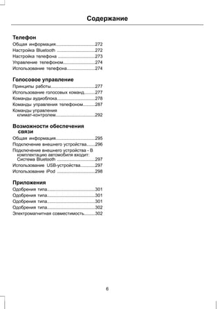 Содержание 
Телефон 
Общая информация................................272 
Настройка Bluetooth ...............................272 
Настройка телефона ..............................273 
Управление телефоном..........................274 
Использование телефона.......................274 
Голосовое управление 
Принципы работы....................................277 
Использование голосовых команд.........277 
Команды аудиоблока...............................278 
Команды управления телефоном..........287 
Команды управления 
климат-контролем................................292 
Возможности обеспечения 
связи 
Общая информация................................295 
Подключение внешнего устройства.......296 
Подключение внешнего устройства - В 
комплектацию автомобиля входит: 
Система Bluetooth ...............................297 
Использование USB-устройства............297 
Использование iPod ...............................298 
Приложения 
Одобрения типа.......................................301 
Одобрения типа.......................................301 
Одобрения типа.......................................301 
Одобрения типа.......................................302 
Электромагнитная совместимость.........302 
6 
 