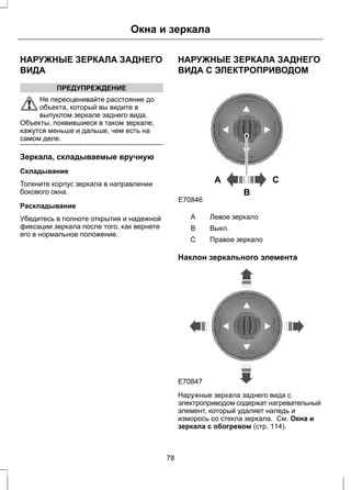 Окна и зеркала 
НАРУЖНЫЕ ЗЕРКАЛА ЗАДНЕГО 
ВИДА 
ПРЕДУПРЕЖДЕНИЕ 
Не переоценивайте расстояние до 
объекта, который вы видите в 
выпуклом зеркале заднего вида. 
Объекты, появившиеся в таком зеркале, 
кажутся меньше и дальше, чем есть на 
самом деле. 
Зеркала, складываемые вручную 
Складывание 
Толкните корпус зеркала в направлении 
бокового окна. 
Раскладывание 
Убедитесь в полноте открытия и надежной 
фиксации зеркала после того, как вернете 
его в нормальное положение. 
НАРУЖНЫЕ ЗЕРКАЛА ЗАДНЕГО 
ВИДА С ЭЛЕКТРОПРИВОДОМ 
A C 
B 
E70846 
A Левое зеркало 
B Выкл. 
С Правое зеркало 
Наклон зеркального элемента 
E70847 
Наружные зеркала заднего вида с 
электроприводом содержат нагревательный 
элемент, который удаляет наледь и 
изморось со стекла зеркала. См. Окна и 
зеркала с обогревом (стр. 114). 
78 
 