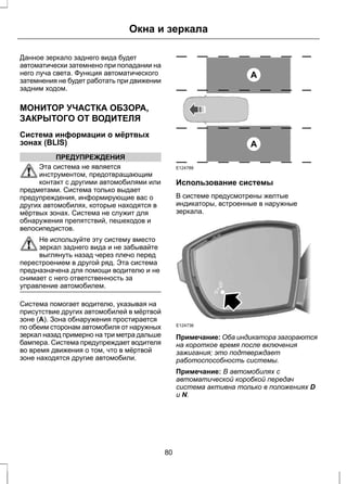 Окна и зеркала 
Данное зеркало заднего вида будет 
автоматически затемнено при попадании на 
него луча света. Функция автоматического 
затемнения не будет работать при движении 
задним ходом. 
МОНИТОР УЧАСТКА ОБЗОРА, 
ЗАКРЫТОГО ОТ ВОДИТЕЛЯ 
Система информации о мёртвых 
зонах (BLIS) 
ПРЕДУПРЕЖДЕНИЯ 
Эта система не является 
инструментом, предотвращающим 
контакт с другими автомобилями или 
предметами. Система только выдает 
предупреждения, информирующие вас о 
других автомобилях, которые находятся в 
мёртвых зонах. Система не служит для 
обнаружения препятствий, пешеходов и 
велосипедистов. 
Не используйте эту систему вместо 
зеркал заднего вида и не забывайте 
выглянуть назад через плечо перед 
перестроением в другой ряд. Эта система 
предназначена для помощи водителю и не 
снимает с него ответственность за 
управление автомобилем. 
Система помогает водителю, указывая на 
присутствие других автомобилей в мёртвой 
зоне (A). Зона обнаружения простирается 
по обеим сторонам автомобиля от наружных 
зеркал назад примерно на три метра дальше 
бампера. Система предупреждает водителя 
во время движения о том, что в мёртвой 
зоне находятся другие автомобили. 
A 
A 
E124788 
Использование системы 
В системе предусмотрены желтые 
индикаторы, встроенные в наружные 
зеркала. 
E124736 
Примечание: Оба индикатора загораются 
на короткое время после включения 
зажигания; это подтверждает 
работоспособность системы. 
Примечание: В автомобилях с 
автоматической коробкой передач 
система активна только в положениях D 
и N. 
80 
 