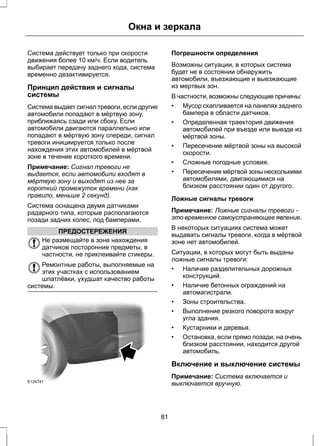 Окна и зеркала 
Система действует только при скорости 
движения более 10 км/ч. Если водитель 
выбирает передачу заднего хода, система 
временно дезактивируется. 
Принцип действия и сигналы 
системы 
Система выдает сигнал тревоги, если другие 
автомобили попадают в мёртвую зону, 
приближаясь сзади или сбоку. Если 
автомобили двигаются параллельно или 
попадают в мёртвую зону спереди, сигнал 
тревоги инициируется только после 
нахождения этих автомобилей в мёртвой 
зоне в течение короткого времени. 
Примечание: Сигнал тревоги не 
выдается, если автомобили входят в 
мёртвую зону и выходят из нее за 
короткий промежуток времени (как 
правило, меньше 2 секунд). 
Система оснащена двумя датчиками 
радарного типа, которые располагаются 
позади задних колес, под бамперами. 
ПРЕДОСТЕРЕЖЕНИЯ 
Не размещайте в зоне нахождения 
датчиков посторонние предметы, в 
частности, не приклеивайте стикеры. 
Ремонтные работы, выполняемые на 
этих участках с использованием 
шпатлёвки, ухудшат качество работы 
системы. 
E124741 
Погрешности определения 
Возможны ситуации, в которых система 
будет не в состоянии обнаружить 
автомобили, въезжающие и выезжающие 
из мертвых зон. 
В частности, возможны следующие причины: 
• Мусор скапливается на панелях заднего 
бампера в области датчиков. 
• Определенная траектория движения 
автомобилей при въезде или выезде из 
мёртвой зоны. 
• Пересечение мёртвой зоны на высокой 
скорости. 
• Сложные погодные условия. 
• Пересечение мёртвой зоны несколькими 
автомобилями, двигающимися на 
близком расстоянии один от другого. 
Ложные сигналы тревоги 
Примечание: Ложные сигналы тревоги - 
это временное самоустраняющее явление. 
В некоторых ситуациях система может 
выдавать сигналы тревоги, когда в мёртвой 
зоне нет автомобилей. 
Ситуации, в которых могут быть выданы 
ложные сигналы тревоги: 
• Наличие разделительных дорожных 
конструкций. 
• Наличие бетонных ограждений на 
автомагистрали. 
• Зоны строительства. 
• Выполнение резкого поворота вокруг 
угла здания. 
• Кустарники и деревья. 
• Остановка, если прямо позади, на очень 
близком расстоянии, находится другой 
автомобиль. 
Включение и выключение системы 
Примечание: Система включается и 
выключается вручную. 
81 
 