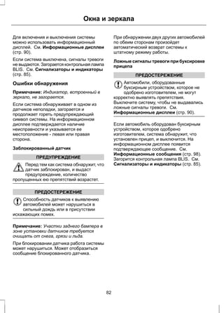 Окна и зеркала 
Для включения и выключения системы 
можно использовать информационный 
дисплей. См. Информационные дисплеи 
(стр. 90). 
Если система выключена, сигналы тревоги 
не выдаются. Загорается контрольная лампа 
BLIS. См. Сигнализаторы и индикаторы 
(стр. 85). 
Ошибки обнаружения 
Примечание: Индикатор, встроенный в 
зеркало, не загорается. 
Если система обнаруживает в одном из 
датчиков неполадки, загорается и 
продолжает гореть предупреждающий 
символ системы. На информационном 
дисплее подтверждается наличие 
неисправности и указывается ее 
местоположение - левая или правая 
сторона. 
Заблокированный датчик 
ПРЕДУПРЕЖДЕНИЕ 
Перед тем как система обнаружит, что 
датчик заблокирован, и выдаст 
предупреждение, количество 
пропущенных ею препятствий возрастет. 
ПРЕДОСТЕРЕЖЕНИЕ 
Способность датчиков к выявлению 
автомобилей может нарушиться в 
сильный дождь или в присутствии 
искажающих помех. 
Примечание: Участки заднего бампера в 
зоне установки датчиков требуется 
очищать от снега, грязи и льда. 
При блокировании датчика работа системы 
может нарушиться. Может отобразиться 
сообщение блокированного датчика. 
При обнаружении двух других автомобилей 
по обеим сторонам произойдет 
автоматический возврат системы к 
штатному режиму работы. 
Ложные сигналы тревоги при буксировке 
прицепа 
ПРЕДОСТЕРЕЖЕНИЕ 
Автомобили, оборудованные 
буксирным устройством, которое не 
одобрено изготовителем, не могут 
корректно выявлять препятствия. 
Выключите систему, чтобы не выдавались 
ложные сигналы тревоги. См. 
Информационные дисплеи (стр. 90). 
Если автомобиль оборудован буксирным 
устройством, которое одобрено 
изготовителем, система обнаружит, что 
установлен прицеп, и выключится. На 
информационном дисплее появится 
подтверждающее сообщение. См. 
Информационные сообщения (стр. 98). 
Загорится контрольная лампа BLIS. См. 
Сигнализаторы и индикаторы (стр. 85). 
82 
 