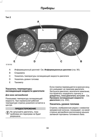 Тип 2 
A 
Приборы 
E D C B 
E130150 
A Информационный дисплей См. Информационные дисплеи (стр. 90). 
B Спидометр 
С Указатель температуры охлаждающей жидкости двигателя 
D Указатель уровня топлива 
E Тахометр 
Указатель температуры 
охлаждающей жидкости двигателя 
Для всех автомобилей 
Показывает температуру охлаждающей 
жидкости. При нормальной рабочей 
температуре стрелка указателя остается в 
центре. 
ПРЕДОСТЕРЕЖЕНИЕ 
Не запускайте двигатель, пока 
проблема его перегрева не будет 
разрешена. 
Если стрелка перемещается в красную зону, 
это указывает на перегрев двигателя. 
Заглушите двигатель, выключите зажигание, 
постарайтесь определить причину и 
дождитесь, пока двигатель остынет. См. 
Проверка охлаждающей жидкости 
двигателя (стр. 202). 
Указатель уровня топлива 
Стрелка, изображенная рядом с символом 
заправочной колонки, показывает, на какой 
стороне автомобиля расположена крышка 
заливной горловины топливного бака. 
84 
 
