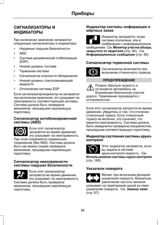 Приборы 
СИГНАЛИЗАТОРЫ И 
ИНДИКАТОРЫ 
При включении зажигания загораются 
следующие сигнализаторы и индикаторы: 
• Надувные подушки безопасности 
• ABS; 
• Система динамической стабилизации 
(ESP) 
• Низкий уровень топлива 
• Тормозная система 
• Сигнализатор опасности обледенения 
• Низкий уровень стеклоомывающей 
жидкости 
• Отключение системы ESP 
Если сигнализатор/индикатор не загорается 
при включении зажигания, это указывает на 
неисправность соответствующей системы. 
Система должна быть проверена 
механиком, прошедшим надлежащую 
подготовку. 
Сигнализатор антиблокировочной 
системы (ABS) 
Если этот сигнализатор 
загорается во время движения, 
это указывает на неисправность. 
При этом сохраняется нормальное 
торможение (без ABS). Система должна 
быть как можно скорее проверена 
механиком, прошедшим надлежащую 
подготовку. 
Сигнализатор неисправности 
системы подушек безопасности 
Если этот сигнализатор 
загорается во время движения, 
это указывает на неисправность. 
Система должна быть проверена 
механиком, прошедшим надлежащую 
подготовку. 
Индикатор системы информации о 
мёртвых зонах 
E124823 
Индикатор загорается, когда 
система отключена, или в 
комбинации с информационным 
сообщением. См. Монитор участка обзора, 
закрытого от водителя (стр. 80). См. 
Информационные сообщения (стр. 98). 
Сигнализатор тормозной системы 
Сигнализатор включается при 
включении стояночного тормоза. 
ПРЕДУПРЕЖДЕНИЕ 
Плавно сбросьте скорость и 
остановите автомобиль на 
ближайшем безопасном участке 
дороги. Торможение производите с 
осторожностью. 
Если этот сигнализатор загорится во время 
движения, убедитесь в том, что отключен 
стояночный тормоз. Если стояночный 
тормоз не включен, это означает, что 
имеется неисправность. Система должна 
быть немедленно проверена специалистом, 
прошедшим соответствующую подготовку. 
Индикатор состояния системы круиз- 
контроля 
E71340 
Этот индикатор загорается, если 
вы задали в системе 
круиз-контроля скорость. См. 
Использование системы круиз-контроля 
(стр. 168). 
Указатели поворота 
Мигает при включении фонарей 
указателей поворота. Внезапное 
увеличение частоты мигания 
указывает на перегорание одной из ламп 
указателей поворота. См. Замена ламп 
(стр. 67). 
85 
 