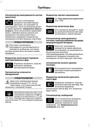 Приборы 
Сигнализатор неисправности систем 
двигателя 
Если этот сигнализатор 
загорается при работающем 
двигателе, это указывает на 
неисправность. Если сигнализатор мигает 
во время движения, немедленно сбавьте 
скорость. Если сигнализатор продолжает 
мигать, избегайте резкого разгона или 
замедления. Система должна быть 
немедленно проверена специалистом, 
прошедшим соответствующую подготовку. 
ПРЕДОСТЕРЕЖЕНИЕ 
Если горит сигнализатор 
неисправности систем двигателя и 
появляется сообщение, состояние 
системы должно быть как можно скорее 
проверено. 
Индикатор включения передних 
противотуманных фар 
Индикатор загорается, когда вы 
включаете передние 
противотуманные фары. 
Сигнализатор опасности 
обледенения 
ПРЕДУПРЕЖДЕНИЕ 
Даже если температура воздуха 
поднимается выше 4 ºC, это не 
гарантирует отсутствия опасностей, 
связанных с холодной погодой. 
Оранжевый индикатор горит, если 
температура наружного воздуха 
находится в диапазоне от 4ºC до 
1ºC. Если температура наружного воздуха 
опустится ниже 1ºC, то он загорится красным 
светом. 
Индикатор свечей накаливания 
См. Пуск дизельного двигателя 
(стр. 140). 
Индикатор включения фар 
Этот индикатор загорается, когда 
вы включаете ближний свет фар 
или боковые и задние фонари. 
Сигнализатор неисправности 
системы электроснабжения (разряда 
аккумуляторной батареи) 
Если этот сигнализатор 
загорается во время движения, 
это указывает на неисправность. 
Выключите все ненужное 
электрооборудование. Система должна быть 
немедленно проверена специалистом, 
прошедшим соответствующую подготовку. 
сигнализатор низкого уровня 
топлива; 
Если загорится этот сигнализатор, 
как можно скорее дозаправьте 
автомобиль. 
Индикатор включения дальнего 
света фар 
Индикатор загорается, когда вы 
включаете дальний свет фар. При 
включении аварийной 
сигнализации светом фар этот индикатор 
будет мигать. 
Сигнализатор сообщений 
Этот сигнализатор загорается, 
когда на информационном 
дисплее появляется новое 
сообщение. См. Информационные 
сообщения (стр. 98). 
86 
 