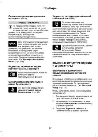 Приборы 
Сигнализатор падения давления 
моторного масла 
ПРЕДОСТЕРЕЖЕНИЕ 
Не продолжайте поездку, если этот 
индикатор горит, несмотря на то что 
уровень соответствует норме. Система 
должна быть немедленно проверена 
специалистом, прошедшим 
соответствующую подготовку. 
Если этот индикатор продолжает 
гореть после запуска двигателя 
или загорается во время 
движения, это указывает на наличие 
неполадок. Соблюдая все меры 
предосторожности, как можно быстрее 
остановите автомобиль и выключите 
зажигание. Проверьте уровень масла в 
двигателе. См. Проверка моторного 
масла (стр. 201). 
Индикатор включения задних 
противотуманных фонарей 
Индикатор загорается, когда вы 
включаете задние 
противотуманные фонари. 
Сигнализатор непристегнутого 
ремня безопасности 
См. Система определения 
непристегнутого ремня 
безопасности (стр. 35). 
Индикатор системы динамической 
стабилизации (ESP) 
Во время движения этот 
индикатор мигает при активации 
системы. Если при включении 
зажигания этот индикатор не загорается или 
постоянно горит во время движения, это 
указывает на неисправность. После 
возникновения неисправности система 
отключается. Система должна быть как 
можно скорее проверена механиком, 
прошедшим надлежащую подготовку. 
При отключении системы ESP ее 
сигнализатор остается 
включенным. Лампа 
сигнализатора погаснет, после того как вы 
снова включите систему или выключите 
зажигание. 
ЗВУКОВЫЕ ПРЕДУПРЕЖДЕНИЯ 
И ИНДИКАТОРЫ 
Включение и выключение 
предупреждающего звукового 
сигнала 
С помощью управления информационным 
дисплеем вы можете отключить некоторые 
звуковые оповещения. За сведениями о 
расположении элементов: См. Быстрый 
обзор (стр. 10). 
Чтобы установить, какой именно звуковой 
сигнал звучит: 
1. Для вызова главного меню нажмите на 
руле кнопку со стрелкой влево. 
2. Кнопками со стрелками вверх и вниз 
выделите Настройки и нажмите кнопку 
с правой стрелкой. 
3. Выделите Звуковые сигналы и 
нажмите кнопку с правой стрелкой. 
87 
 