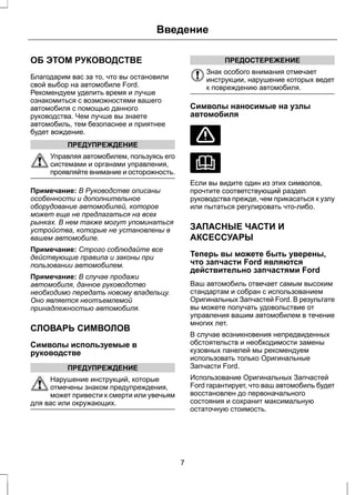Введение 
ОБ ЭТОМ РУКОВОДСТВЕ 
Благодарим вас за то, что вы остановили 
свой выбор на автомобиле Ford. 
Рекомендуем уделить время и лучше 
ознакомиться с возможностями вашего 
автомобиля с помощью данного 
руководства. Чем лучше вы знаете 
автомобиль, тем безопаснее и приятнее 
будет вождение. 
ПРЕДУПРЕЖДЕНИЕ 
Управляя автомобилем, пользуясь его 
системами и органами управления, 
проявляйте внимание и осторожность. 
Примечание: В Руководстве описаны 
особенности и дополнительное 
оборудование автомобилей, которое 
может еще не предлагаться на всех 
рынках. В нем также могут упоминаться 
устройства, которые не установлены в 
вашем автомобиле. 
Примечание: Строго соблюдайте все 
действующие правила и законы при 
пользовании автомобилем. 
Примечание: В случае продажи 
автомобиля, данное руководство 
необходимо передать новому владельцу. 
Оно является неотъемлемой 
принадлежностью автомобиля. 
СЛОВАРЬ СИМВОЛОВ 
Символы используемые в 
руководстве 
ПРЕДУПРЕЖДЕНИЕ 
Нарушение инструкций, которые 
отмечены знаком предупреждения, 
может привести к смерти или увечьям 
для вас или окружающих. 
ПРЕДОСТЕРЕЖЕНИЕ 
Знак особого внимания отмечает 
инструкции, нарушение которых ведет 
к повреждению автомобиля. 
Символы наносимые на узлы 
автомобиля 
Если вы видите один из этих символов, 
прочтите соответствующий раздел 
руководства прежде, чем прикасаться к узлу 
или пытаться регулировать что-либо. 
ЗАПАСНЫЕ ЧАСТИ И 
АКСЕССУАРЫ 
Теперь вы можете быть уверены, 
что запчасти Ford являются 
действительно запчастями Ford 
Ваш автомобиль отвечает самым высоким 
стандартам и собран с использованием 
Оригинальных Запчастей Ford. В результате 
вы можете получать удовольствие от 
управления вашим автомобилем в течение 
многих лет. 
В случае возникновения непредвиденных 
обстоятельств и необходимости замены 
кузовных панелей мы рекомендуем 
использовать только Оригинальные 
Запчасти Ford. 
Использование Оригинальных Запчастей 
Ford гарантирует, что ваш автомобиль будет 
восстановлен до первоначального 
состояния и сохранит максимальную 
остаточную стоимость. 
7 
 