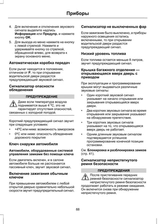 Приборы 
4. Для включения и отключения звукового 
сигнала выделите надпись 
Информация или Предупр. и нажмите 
кнопку OK. 
5. Для выхода из меню нажмите на кнопку 
с левой стрелкой. Нажмите и 
удерживайте кнопку со стрелкой, 
обращенной влево, для возврата к 
экрану основного меню. 
Автоматическая коробка передач 
Если рычаг находится в положении, 
отличном от P, то при открывании 
водительской двери раздастся 
предупреждающий звуковой сигнал. 
Сигнализатор опасности 
обледенения 
ПРЕДУПРЕЖДЕНИЕ 
Даже если температура воздуха 
поднимается выше 4 ºC, это не 
гарантирует отсутствия опасностей, 
связанных с холодной погодой. 
Короткий предупреждающий сигнал звучит 
при следующих условиях: 
• +4ºC или ниже: возможность заморозков 
• 0ºC или ниже: опасность обледенения 
дорожного покрытия 
Ключ снаружи автомобиля 
Автомобили, оборудованные системой 
управления замками без помощи ключа 
Если двигатель включен, и в салоне 
автомобиля больше не распознается 
пассивный ключ, звучит звуковой сигнал. 
Включение зажигания обычным 
ключом 
При превышении автомобилем с любой 
открытой дверью сравнительно небольшой 
скорости звучит предупредительный сигнал. 
Сигнализатор не выключенных фар 
Если зажигание было выключено, а приборы 
наружного освещения остались 
включенными, то при открывании 
водительской двери раздастся 
предупреждающий сигнал. 
Низкий уровень топлива 
Если топлива остается меньше 8 литров, 
звучит предупреждающий сигнал. 
Крышка багажного отделения — 
открывающаяся вверх дверь с 
приводом 
При эксплуатации и программировании 
крышки могут выдаваться различные 
звуковые сигналы: 
• Один короткий звуковой сигнал 
указывает на начало открывания или 
закрывания открывающейся вверх 
двери. 
• Два коротких звуковых сигнала во время 
открывания или закрывания указывают 
на обнаружение препятствия. 
• Три коротких звуковых сигнала 
указывают на то, что открывающаяся 
вверх дверь не работает. 
• Одним длинным звуковым сигналом 
подтверждается успешное 
программирование конечной позиции 
остановки. 
См. Блокировка и разблокировка замков 
(стр. 41). 
Сигнализатор непристегнутого 
ремня безопасности 
ПРЕДУПРЕЖДЕНИЯ 
После пристегивания передних 
ремней безопасности сигнализатор 
непристегнутого ремня безопасности 
продолжает работать в режиме ожидания. 
Он включится снова при обнаружении 
непристегнутого ремня. 
88 
 