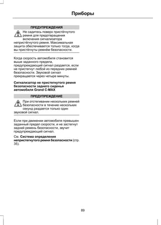 ПРЕДУПРЕЖДЕНИЯ 
Приборы 
Не садитесь поверх пристёгнутого 
ремня для предотвращения 
включения сигнализатора 
непристёгнутого ремня. Максимальная 
защита обеспечивается только тогда, когда 
вы пристёгнуты ремнём безопасности. 
Когда скорость автомобиля становится 
выше заданного предела, 
предупреждающий сигнал раздается, если 
не пристегнут любой из передних ремней 
безопасности. Звуковой сигнал 
прекращается через четыре минуты. 
Сигнализатор не пристегнутого ремня 
безопасности заднего сиденья 
автомобиля Grand C-MAX 
ПРЕДУПРЕЖДЕНИЕ 
При отстегивании нескольких ремней 
безопасности в течение нескольких 
секунд раздается только один 
звуковой сигнал. 
Если при движении автомобиля превышен 
заданный предел скорости, и не застегнут 
задний ремень безопасности, звучит 
предупреждающий сигнал. 
См. Система определения 
непристегнутого ремня безопасности (стр. 
35). 
89 
 
