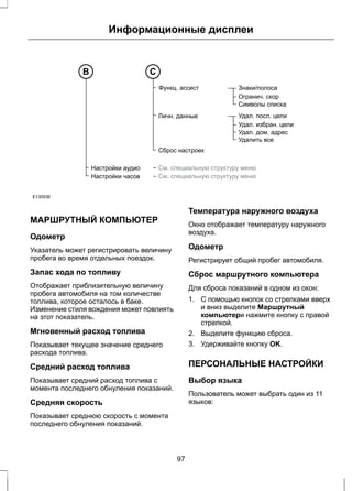 Информационные дисплеи 
Настройки аудио 
Настройки часов 
Знаки/полоса 
Огранич. скор 
Символы списка 
Удал. посл. цели 
Удал. избран. цели 
Удал. дом. адрес 
Удалить все 
Функц. ассист 
Личн. данные 
Сброс настроек 
См. специальную структуру меню 
См. специальную структуру меню 
B С 
E130536 
МАРШРУТНЫЙ КОМПЬЮТЕР 
Одометр 
Указатель может регистрировать величину 
пробега во время отдельных поездок. 
Запас хода по топливу 
Отображает приблизительную величину 
пробега автомобиля на том количестве 
топлива, которое осталось в баке. 
Изменение стиля вождения может повлиять 
на этот показатель. 
Мгновенный расход топлива 
Показывает текущее значение среднего 
расхода топлива. 
Средний расход топлива 
Показывает средний расход топлива с 
момента последнего обнуления показаний. 
Средняя скорость 
Показывает среднюю скорость с момента 
последнего обнуления показаний. 
Температура наружного воздуха 
Окно отображает температуру наружного 
воздуха. 
Одометр 
Регистрирует общий пробег автомобиля. 
Сброс маршрутного компьютера 
Для сброса показаний в одном из окон: 
1. С помощью кнопок со стрелками вверх 
и вниз выделите Маршрутный 
компьютери нажмите кнопку с правой 
стрелкой. 
2. Выделите функцию сброса. 
3. Удерживайте кнопку OK. 
ПЕРСОНАЛЬНЫЕ НАСТРОЙКИ 
Выбор языка 
Пользователь может выбрать один из 11 
языков: 
97 
 