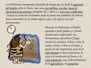 La Prehistoria corresponde al período de tiempo que va desde la  aparición del hombre  sobre la Tierra  hace unos  dos mil...