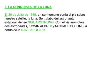 3. LA CONQUISTA DE LA LUNAEl20 de Julio de 1969, un ser humano ponía el pie sobre nuestro satélite, la luna. Se trataba del astronauta estadounidense NEIL AMSTRONG. Con él viajaron otros dos astronautas, EDWIN ALDRIN y MICHAEL COLLINS, a bordo de la NAVE APOLO 11.