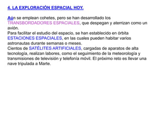 4. LA EXPLORACIÓN ESPACIAL HOY.Aún se emplean cohetes, pero se han desarrollado los TRANSBORDADORES ESPACIALES, que despegan y aterrizan como un avión.Para facilitar el estudio del espacio, se han establecido en órbita ESTACIONES ESPACIALES, en las cuales pueden habitar varios astronautas durante semanas o meses. Cientos de SATÉLITES ARTIFICIALES, cargadas de aparatos de alta tecnología, realizan labores, como el seguimiento de la meteorología y transmisiones de televisión y telefonía móvil. El próximo reto es llevar una nave tripulada a Marte.