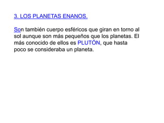 3. LOS PLANETAS ENANOS.Son también cuerpo esféricos que giran en torno al sol aunque son más pequeños que los planetas. El más conocido de ellos es PLUTÓN, que hasta poco se consideraba un planeta.