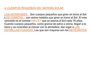 4. CUERPOS PEQUEÑOS DEL SISTEMA SOLARLOS ASTEROIDES... Son cuerpos pequeños que giran en torno al Sol.LOS COMETAS... son astros helados que giran en torno al Sol. El más conocido es el cometa HALLEY que se acerca al Sol cada 76 años.Cuando cuerpos pequeños, como granos de polvo o arena, llegan a la tierra y se incendian al chocar con la atmósfera, dan lugar a LAS ESTRELLAS FUGACES. Los que son mayores son los METEORITOS