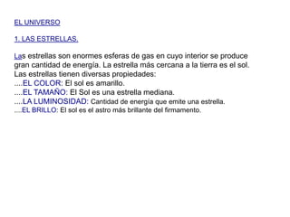 EL UNIVERSO1. LAS ESTRELLAS.Las estrellas son enormes esferas de gas en cuyo interior se produce gran cantidad de energía. La estrella más cercana a la tierra es el sol. Las estrellas tienen diversas propiedades:....EL COLOR: El sol es amarillo.....EL TAMAÑO: El Sol es una estrella mediana.....LA LUMINOSIDAD:Cantidad de energía que emite una estrella.....EL BRILLO: El sol es el astro más brillante del firmamento.