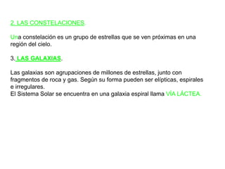2. LAS CONSTELACIONES.Una constelación es un grupo de estrellas que se ven próximas en una región del cielo.3. LAS GALAXIAS.Las galaxias son agrupaciones de millones de estrellas, junto con fragmentos de roca y gas. Según su forma pueden ser elípticas, espirales e irregulares.El Sistema Solar se encuentra en una galaxia espiral llama VÍA LÁCTEA.