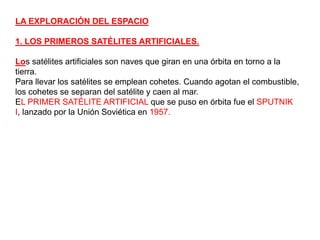 LA EXPLORACIÓN DEL ESPACIO1. LOS PRIMEROS SATÉLITES ARTIFICIALES.Los satélites artificiales son naves que giran en una órbita en torno a la tierra. Para llevar los satélites se emplean cohetes. Cuando agotan el combustible, los cohetes se separan del satélite y caen al mar.EL PRIMER SATÉLITE ARTIFICIAL que se puso en órbita fue el SPUTNIK I, lanzado por la Unión Soviética en 1957.