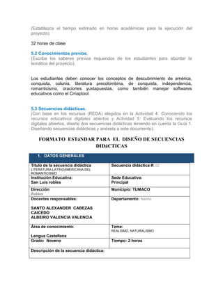 (Establezca el tiempo estimado en horas académicas para la ejecución del
proyecto).
32 horas de clase
5.2 Conocimientos previos.
(Escriba los saberes previos requeridos de los estudiantes para abordar la
temática del proyecto).
Los estudiantes deben conocer los conceptos de descubrimiento de américa,
conquista, colonia, literatura precolombina, de conquista, independencia,
romanticismo, oraciones yuxtapuestas, como también manejar softwares
educativos como el Cmaptool.
5.3 Secuencias didácticas.
(Con base en los recursos (REDA) elegidos en la Actividad 4: Conociendo los
recursos educativos digitales abiertos y Actividad 5: Evaluando los recursos
digitales abiertos, diseñe dos secuencias didácticas teniendo en cuenta la Guía 1.
Diseñando secuencias didácticas y anéxela a este documento).
FORMATO ESTáNDAR PARA EL DISEÑO DE SECUENCIAS
DIDáCTICAS
1. DATOS GENERALES
Título de la secuencia didáctica
LITERATURA LATINOAMERICANA DEL
ROMANTICISMO
Secuencia didáctica #: 02
Institución Educativa:
San Luis robles
Sede Educativa:
Principal
Dirección:
Robles
Municipio: TUMACO
Docentes responsables:
SANTO ALEXANDER CABEZAS
CAICEDO
ALBEIRO VALENCIA VALENCIA
Departamento: Nariño
Área de conocimiento:
Lengua Castellana
Tema:
REALISMO, NATURALISMO
Grado: Noveno Tiempo: 2 horas
Descripción de la secuencia didáctica:
 